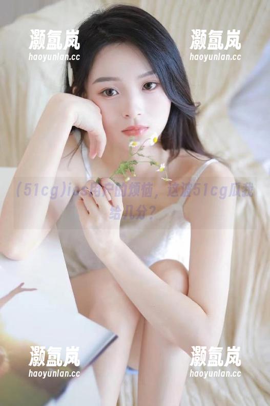 51cg ios用户的烦恼,这波51cg瓜我给几分?