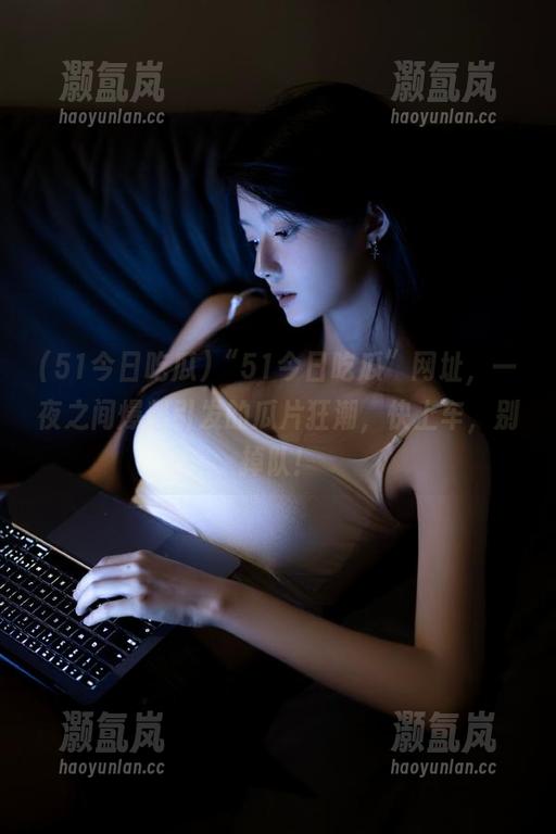 51今日吃瓜 “51今日吃瓜”网址,一夜之间爆料引发的瓜片狂潮,快上车,别掉队!