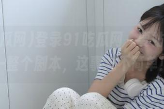 登录91吃瓜网，要站着脑补一整个剧本，这事儿不简单！
