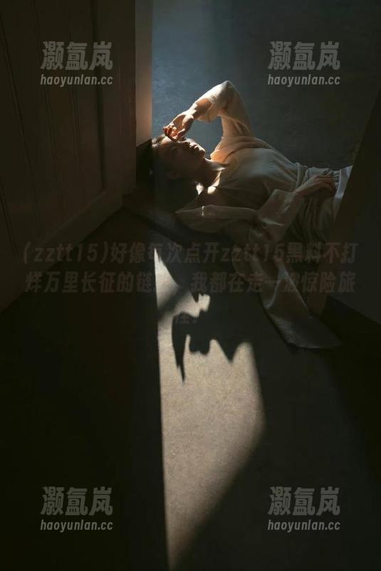 好像每次点开zztt15黑料不打烊万里长征的链接，我都在走一波惊险旅程？