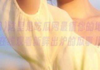 这里是吃瓜网最懂你的地址，随时在线观看新鲜出炉的瓜事儿！