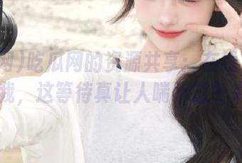 吃瓜网的资源共享：在线观看放飞自我，这等待真让人喘不过气来……