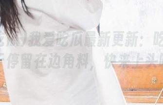 我爱吃瓜最新更新：吃瓜不仅限于停留在边角料，快来上头吧！