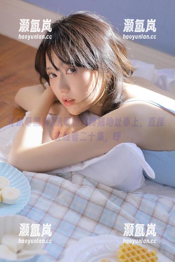 扒哥黑料疼痛地址奉上，直接在线看二十集，呼