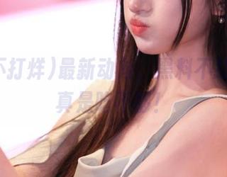 最新动向，黑料不打烊的瓜真是吃不够！